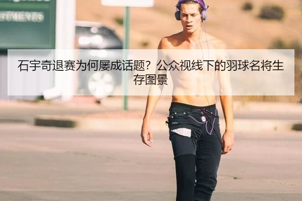 石宇奇退赛为何屡成话题？公众视线下的羽球名将生存图景